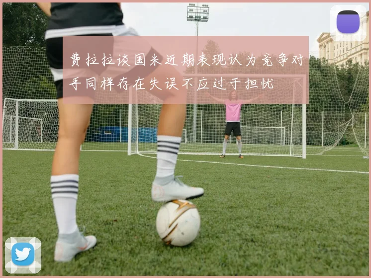 费拉拉谈国米近期表现认为竞争对手同样存在失误不应过于担忧