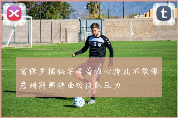 富保罗揭秘字母哥内心挣扎不敢像詹姆斯那样面对换队压力