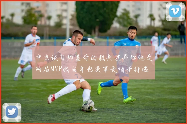 申京谈与约基奇的裁判差异称他是两届MVP我当年也没享受哨子待遇