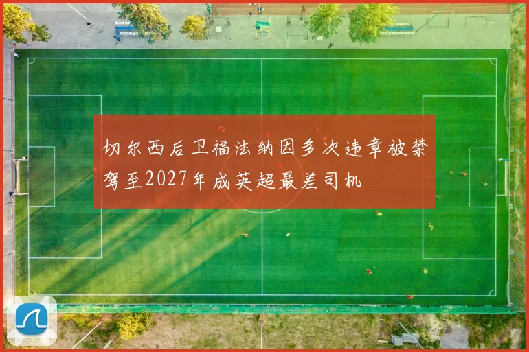 切尔西后卫福法纳因多次违章被禁驾至2027年成英超最差司机