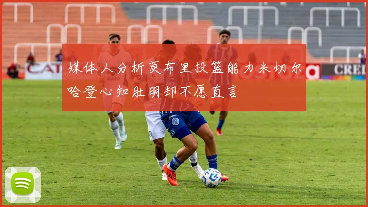 媒体人分析莫布里投篮能力米切尔哈登心知肚明却不愿直言