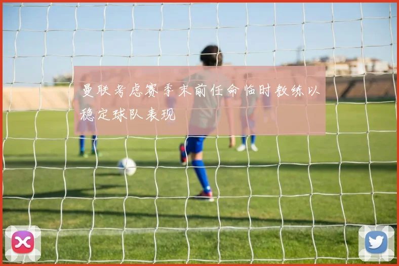 曼联考虑赛季末前任命临时教练以稳定球队表现