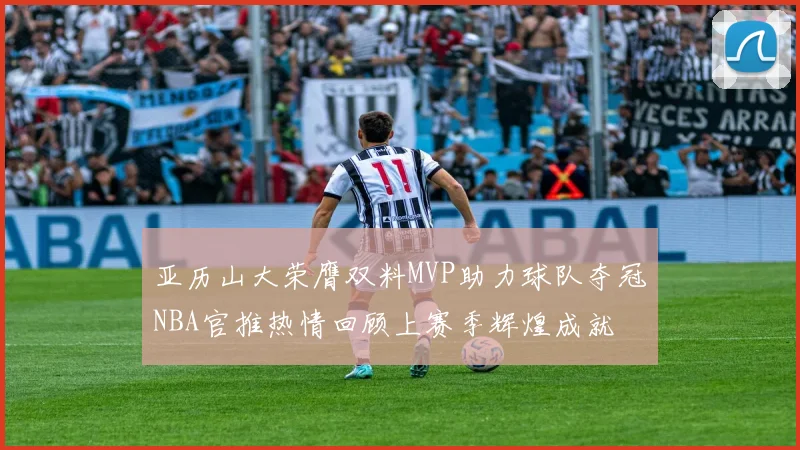 亚历山大荣膺双料MVP助力球队夺冠NBA官推热情回顾上赛季辉煌成就