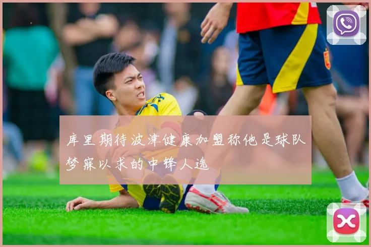 库里期待波津健康加盟称他是球队梦寐以求的中锋人选