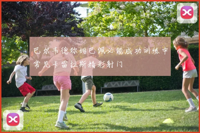 巴尔韦德称姆巴佩必能成功训练中常见卡雷拉斯精彩射门