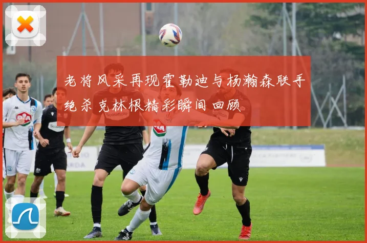 老将风采再现霍勒迪与杨瀚森联手绝杀克林根精彩瞬间回顾