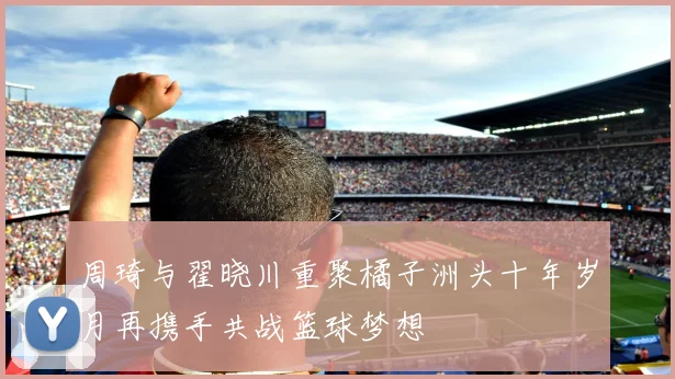 周琦与翟晓川重聚橘子洲头十年岁月再携手共战篮球梦想
