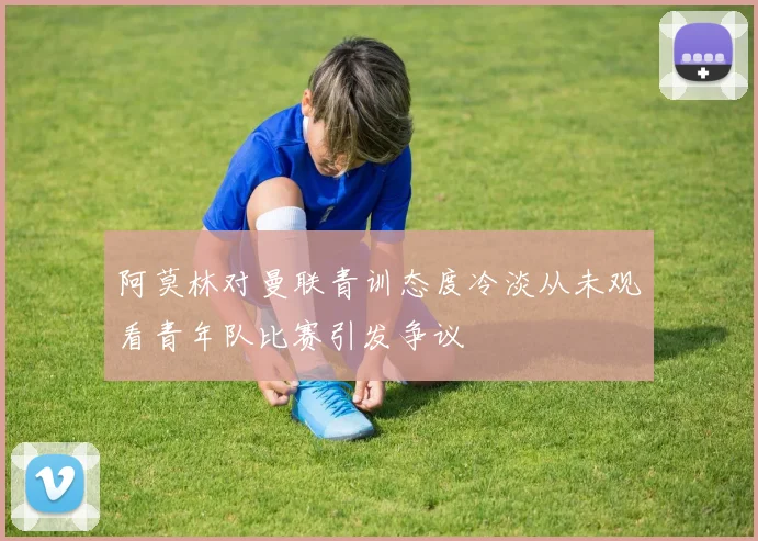 阿莫林对曼联青训态度冷淡从未观看青年队比赛引发争议