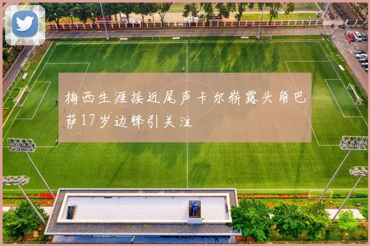 梅西生涯接近尾声卡尔崭露头角巴萨17岁边锋引关注