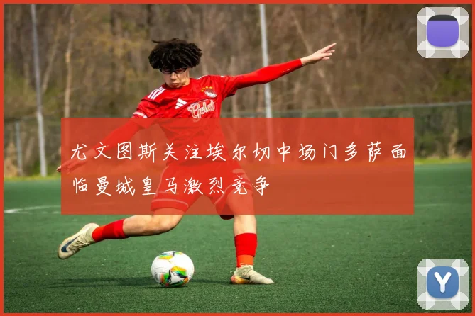 尤文图斯关注埃尔切中场门多萨面临曼城皇马激烈竞争