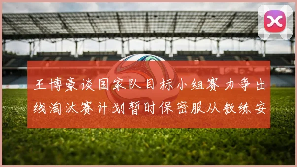 王博豪谈国家队目标小组赛力争出线淘汰赛计划暂时保密服从教练安排