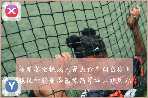 绿军客场挑战火箭杰伦布朗出战可能性微弱豪泽西蒙斯等四人缺席比赛