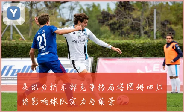 美记分析东部竞争格局塔图姆回归将影响球队实力与前景