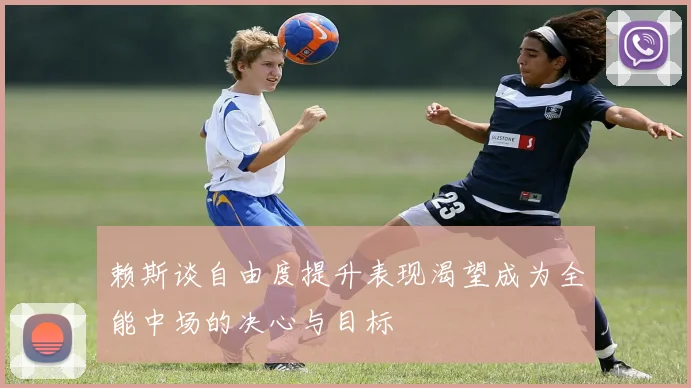 赖斯谈自由度提升表现渴望成为全能中场的决心与目标
