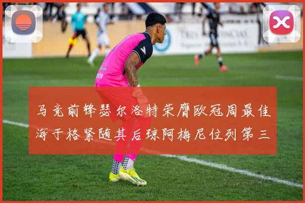 马竞前锋瑟尔洛特荣膺欧冠周最佳海于格紧随其后琼阿梅尼位列第三