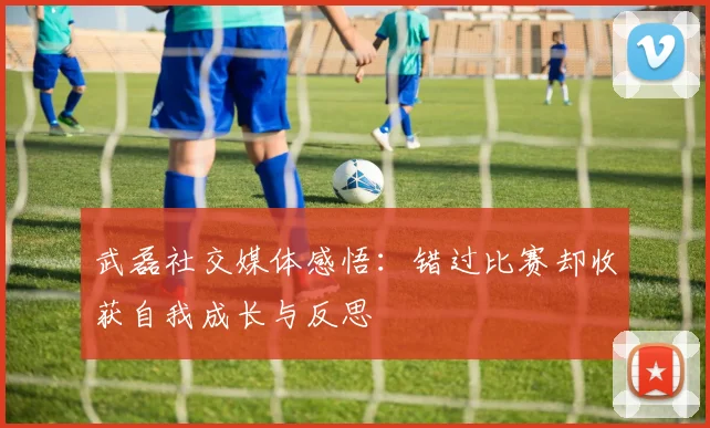 武磊社交媒体感悟：错过比赛却收获自我成长与反思