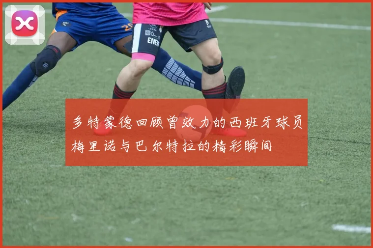 多特蒙德回顾曾效力的西班牙球员梅里诺与巴尔特拉的精彩瞬间