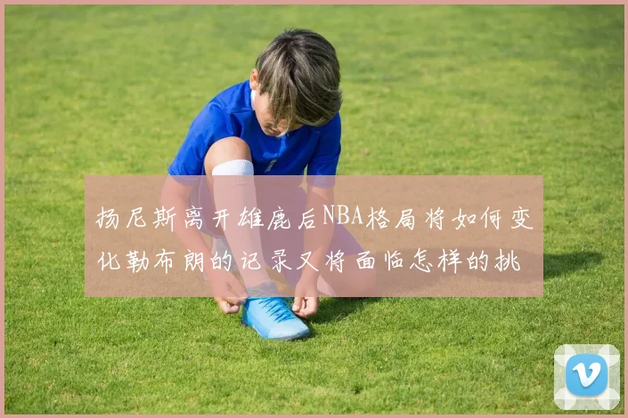 扬尼斯离开雄鹿后NBA格局将如何变化勒布朗的记录又将面临怎样的挑战