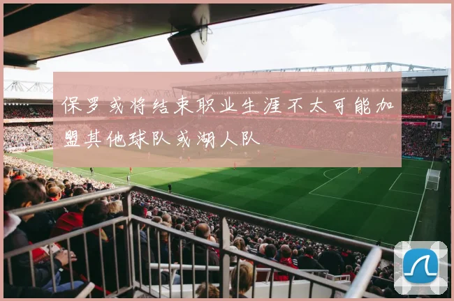 保罗或将结束职业生涯不太可能加盟其他球队或湖人队